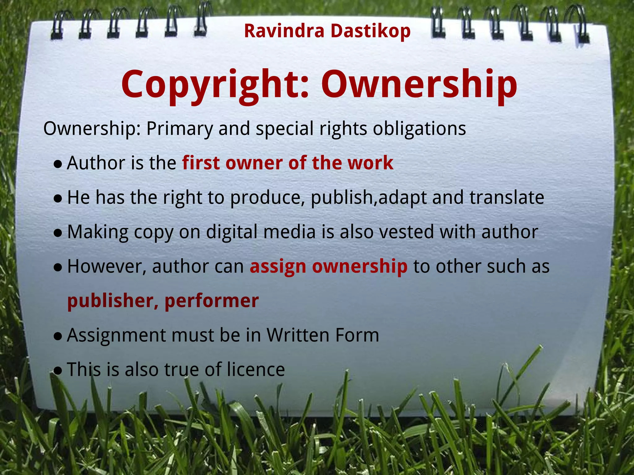 Copyright: Ownership
Ownership: Primary and special rights obligations
● Author is the first owner of the work
● He has the right to produce, publish,adapt and translate
● Making copy on digital media is also vested with author
● However, author can assign ownership to other such as
publisher, performer
● Assignment must be in Written Form
● This is also true of licence
 
Ravindra Dastikop
 