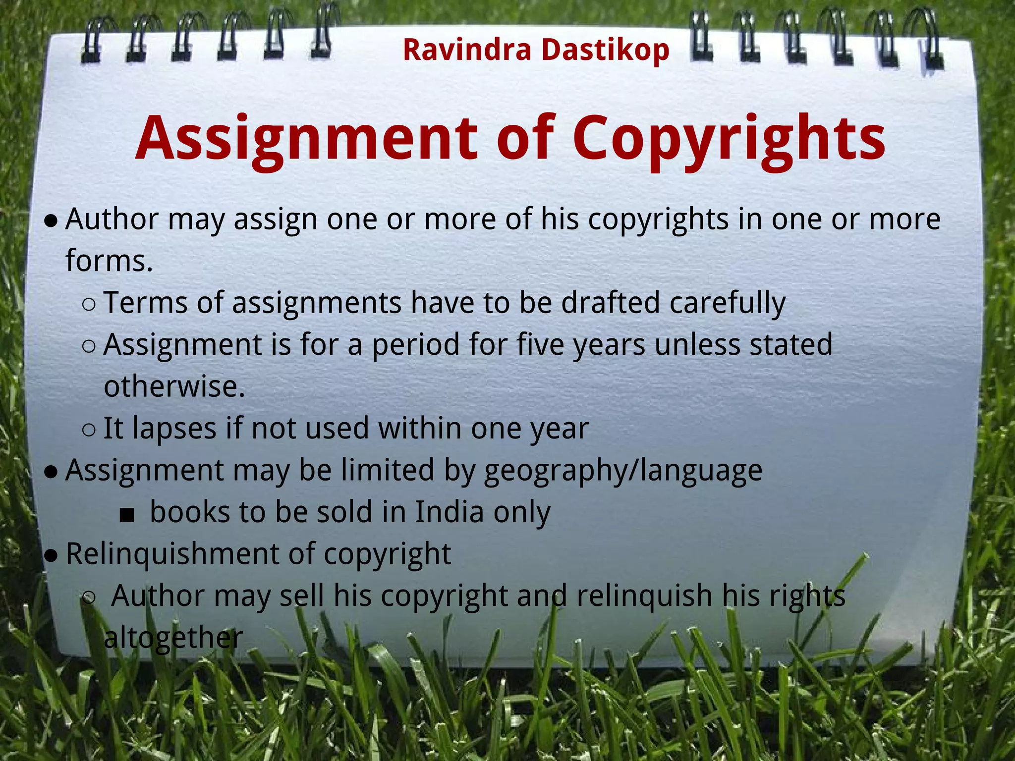 Assignment of Copyrights
● Author may assign one or more of his copyrights in one or more
forms.
○ Terms of assignments have to be drafted carefully
○ Assignment is for a period for five years unless stated
otherwise.
○ It lapses if not used within one year
● Assignment may be limited by geography/language
■  books to be sold in India only
● Relinquishment of copyright
○  Author may sell his copyright and relinquish his rights
altogether
Ravindra Dastikop
 