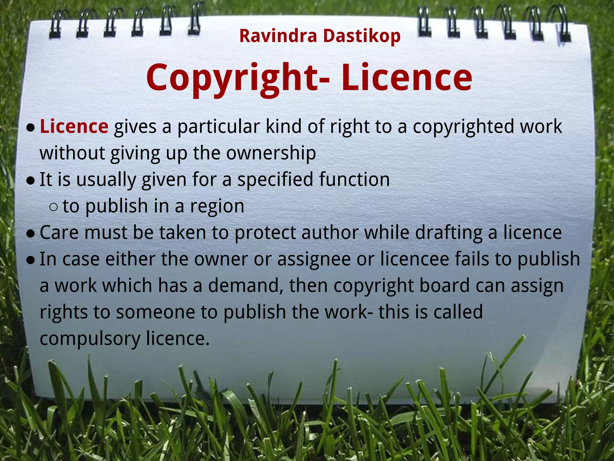 Copyright- Licence
● Licence gives a particular kind of right to a copyrighted work
without giving up the ownership
● It is usually given for a specified function
○ to publish in a region
● Care must be taken to protect author while drafting a licence
● In case either the owner or assignee or licencee fails to publish
a work which has a demand, then copyright board can assign
rights to someone to publish the work- this is called
compulsory licence.
Ravindra Dastikop
 