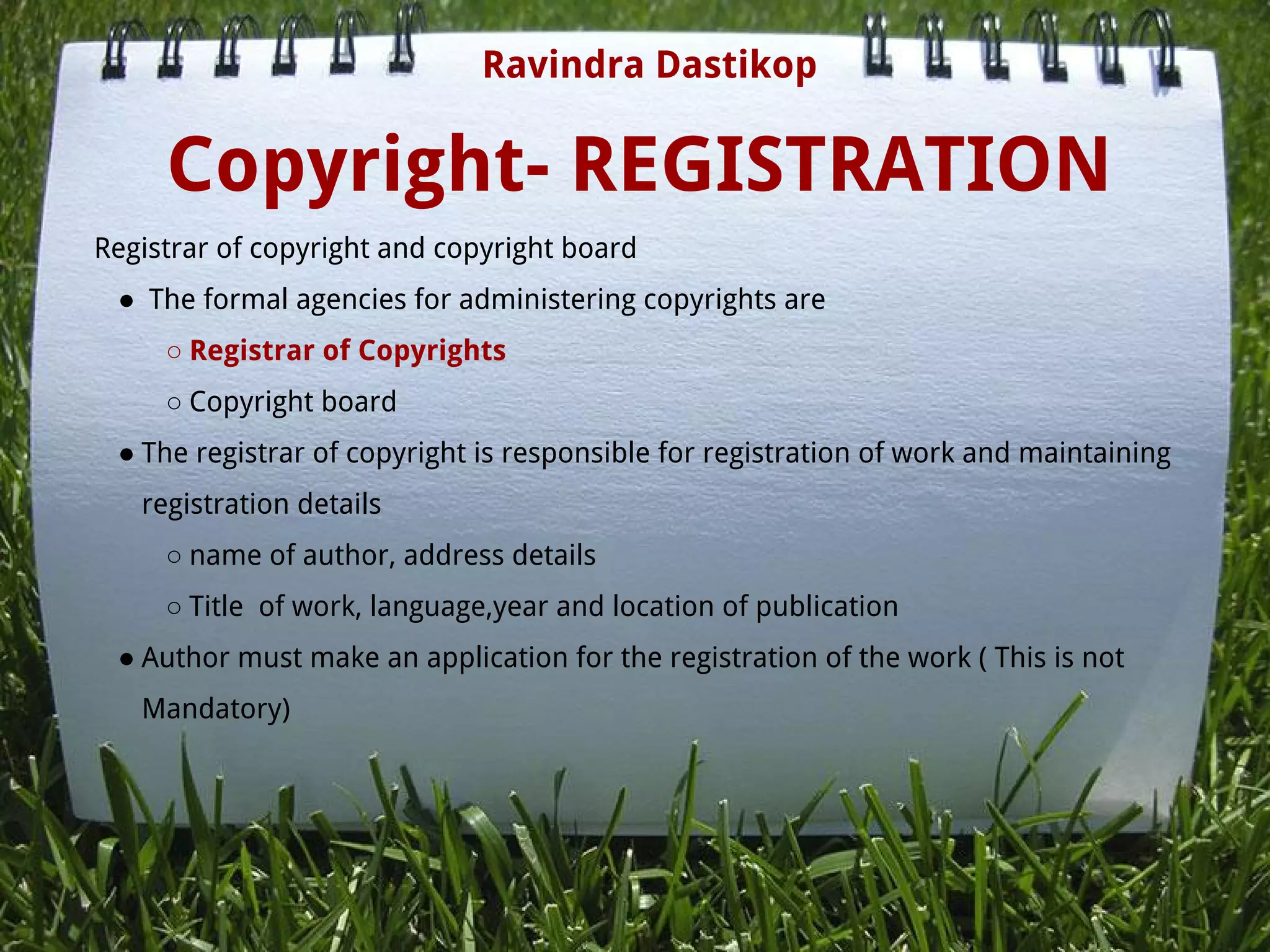 Copyright- REGISTRATION
Registrar of copyright and copyright board
●  The formal agencies for administering copyrights are
○ Registrar of Copyrights
○ Copyright board
● The registrar of copyright is responsible for registration of work and maintaining
registration details
○ name of author, address details
○ Title  of work, language,year and location of publication
● Author must make an application for the registration of the work ( This is not
Mandatory)
Ravindra Dastikop
 