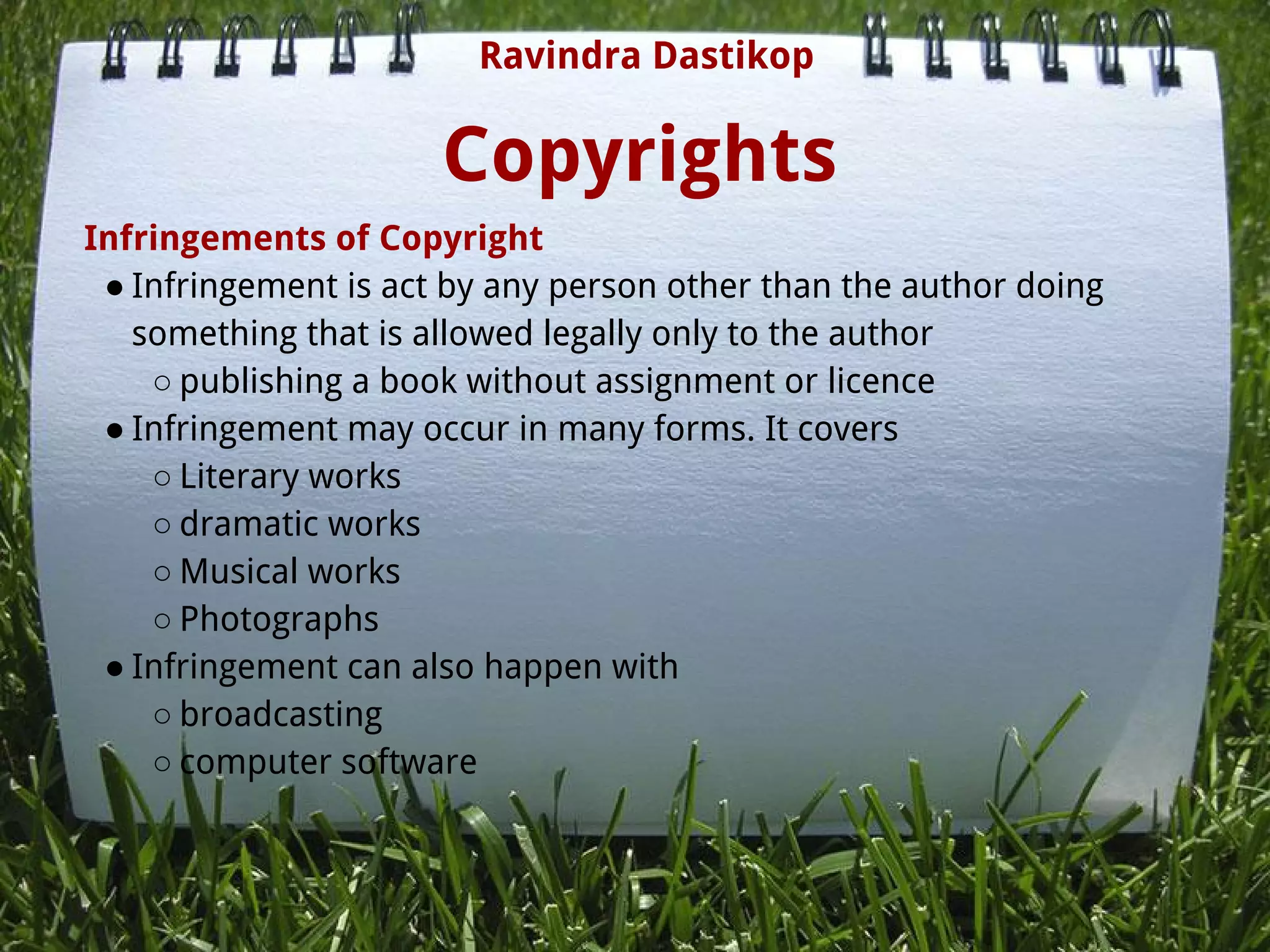 Copyrights
Infringements of Copyright
● Infringement is act by any person other than the author doing
something that is allowed legally only to the author
○ publishing a book without assignment or licence
● Infringement may occur in many forms. It covers
○ Literary works
○ dramatic works
○ Musical works
○ Photographs
● Infringement can also happen with
○ broadcasting
○ computer software
Ravindra Dastikop
 