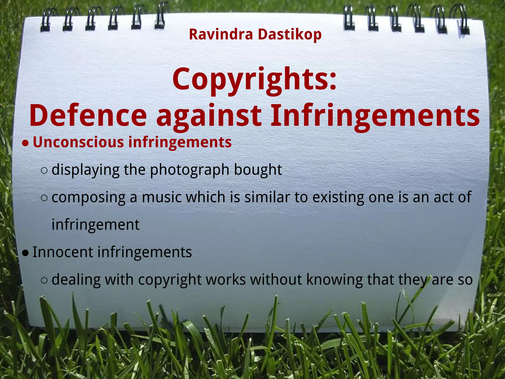 Copyrights:
Defence against Infringements
● Unconscious infringements
○ displaying the photograph bought
○ composing a music which is similar to existing one is an act of
infringement
● Innocent infringements
○ dealing with copyright works without knowing that they are so
Ravindra Dastikop
 