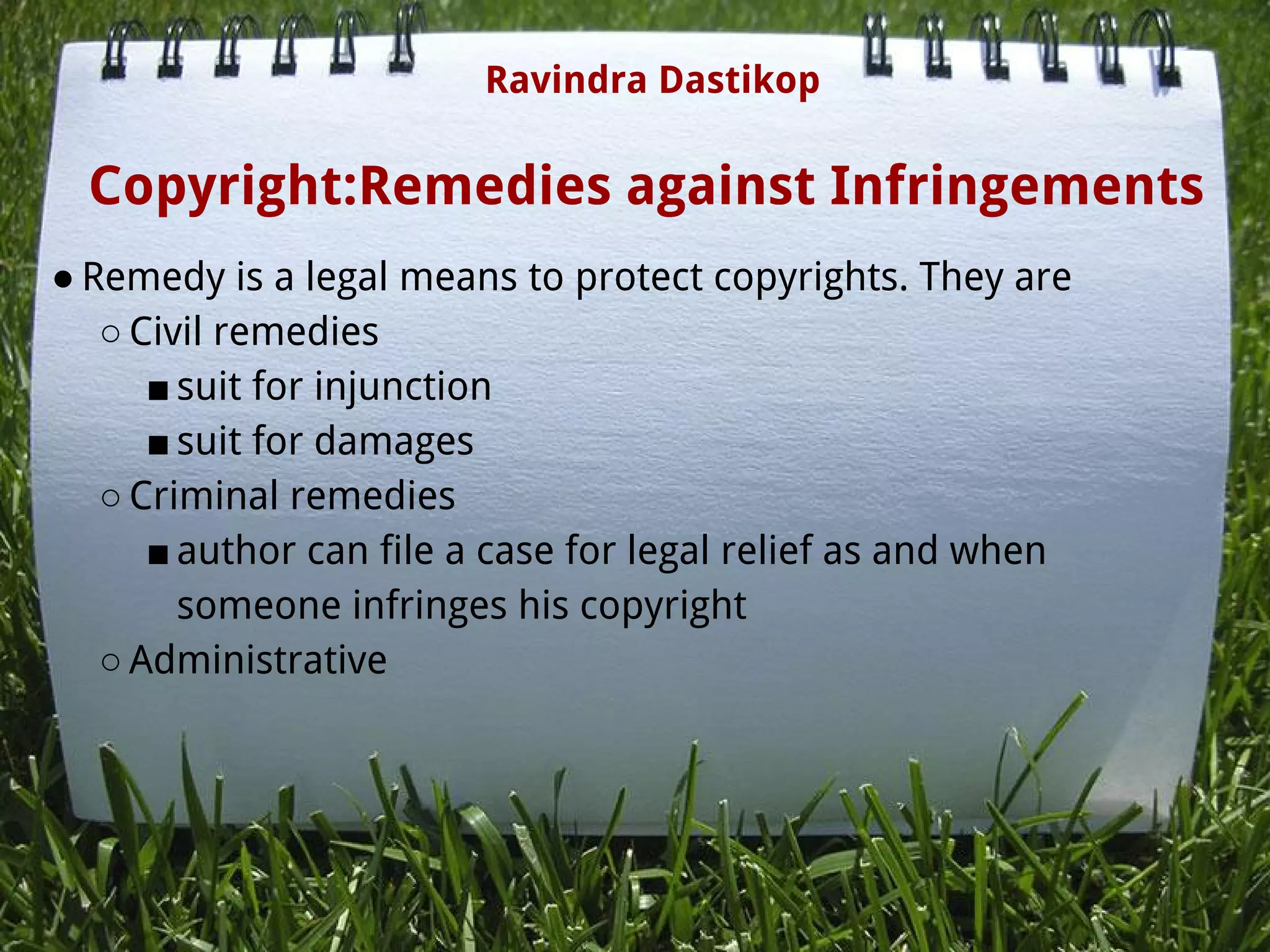 Copyright:Remedies against Infringements
● Remedy is a legal means to protect copyrights. They are
○ Civil remedies
■ suit for injunction
■ suit for damages
○ Criminal remedies
■ author can file a case for legal relief as and when
someone infringes his copyright
○ Administrative
Ravindra Dastikop
 