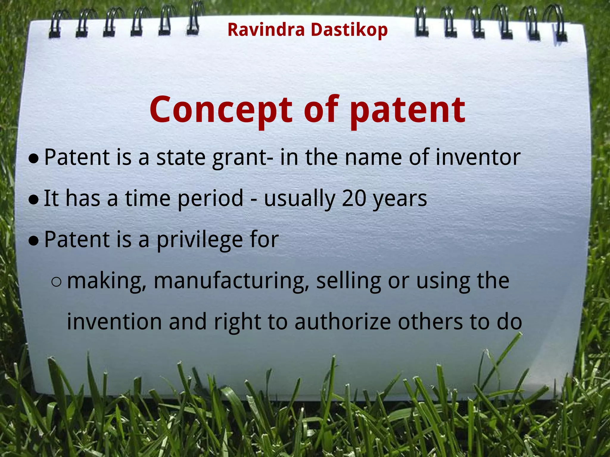 Concept of patent
●Patent is a state grant- in the name of inventor
●It has a time period - usually 20 years
●Patent is a privilege for
○making, manufacturing, selling or using the
invention and right to authorize others to do
Ravindra Dastikop
 