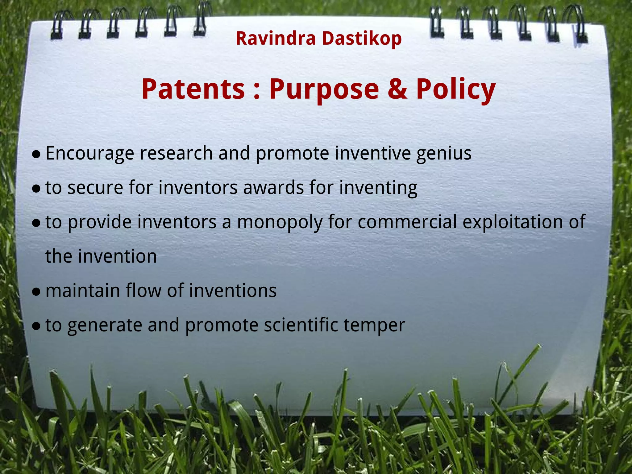Patents : Purpose & Policy
● Encourage research and promote inventive genius
● to secure for inventors awards for inventing
● to provide inventors a monopoly for commercial exploitation of
the invention
● maintain flow of inventions
● to generate and promote scientific temper
Ravindra Dastikop
 