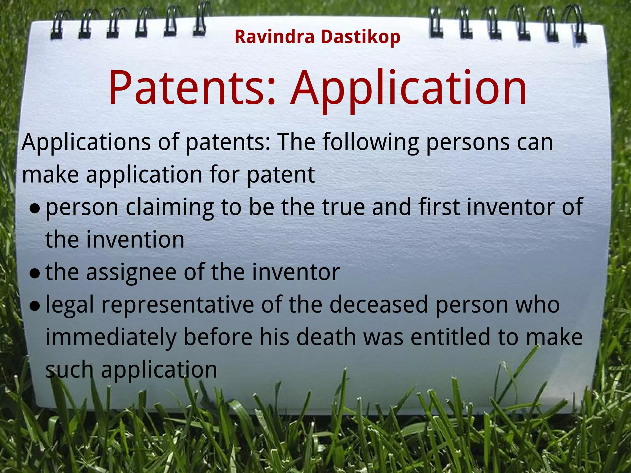 Patents: Application
Applications of patents: The following persons can
make application for patent
●person claiming to be the true and first inventor of
the invention
●the assignee of the inventor
●legal representative of the deceased person who
immediately before his death was entitled to make
such application
Ravindra Dastikop
 
