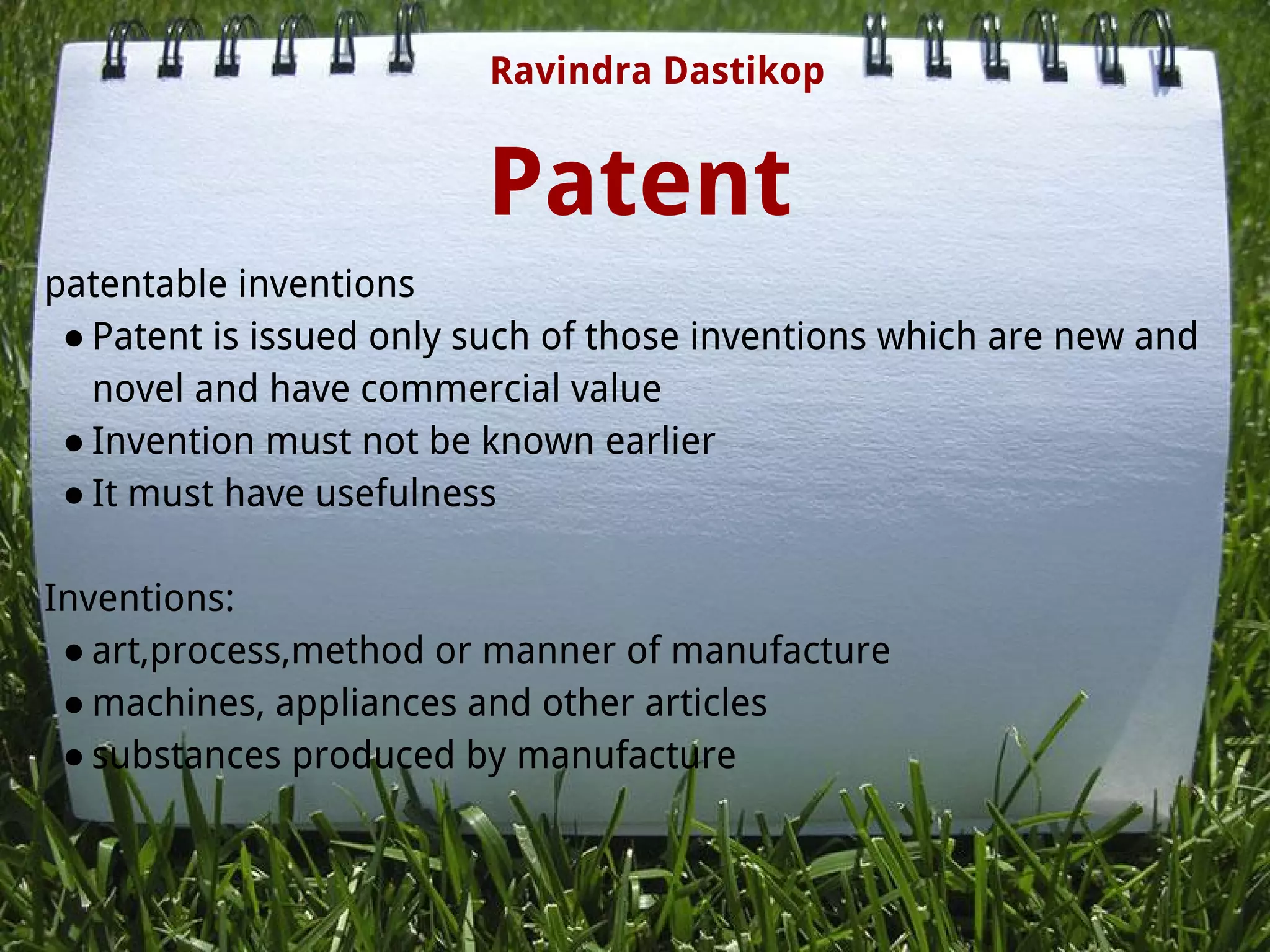 Patent
patentable inventions
● Patent is issued only such of those inventions which are new and
novel and have commercial value 
● Invention must not be known earlier
● It must have usefulness
 
Inventions:
● art,process,method or manner of manufacture
● machines, appliances and other articles
● substances produced by manufacture
 
 
Ravindra Dastikop
 