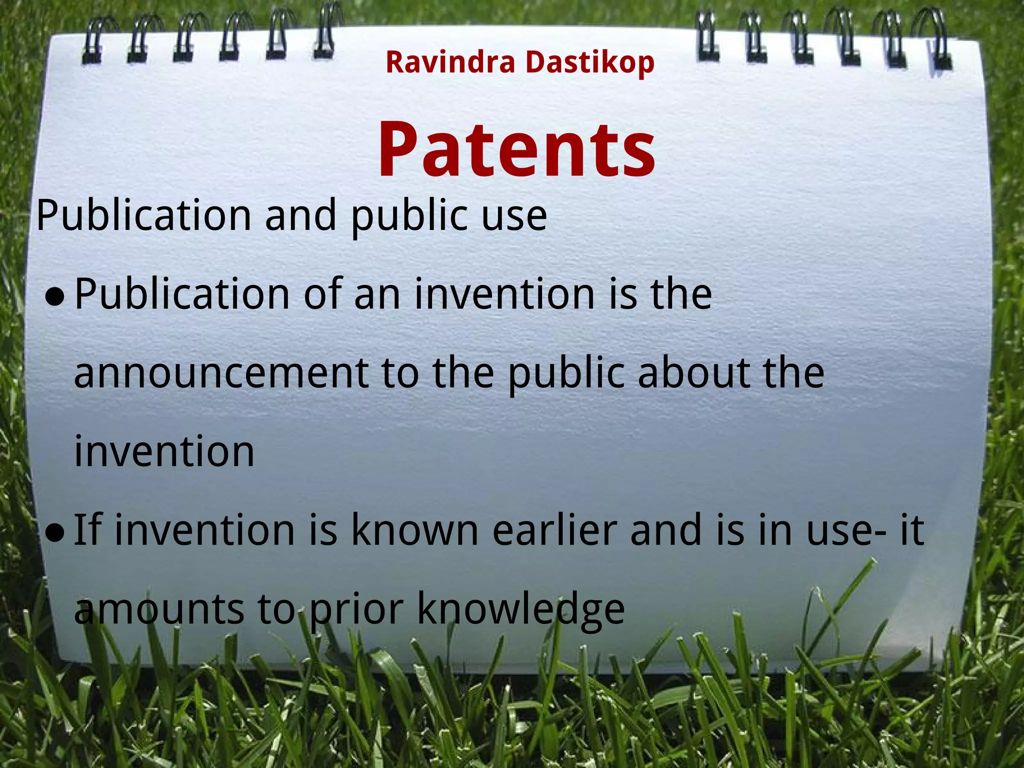 Patents
Publication and public use
●Publication of an invention is the
announcement to the public about the
invention 
●If invention is known earlier and is in use- it
amounts to prior knowledge
Ravindra Dastikop
 