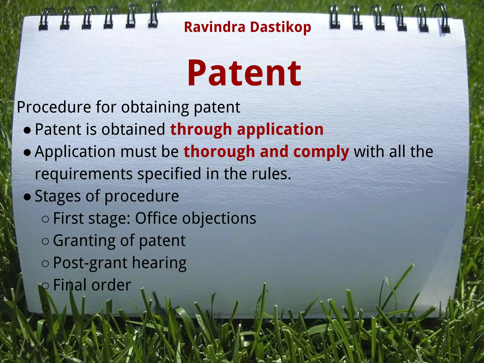 Patent
Procedure for obtaining patent
●Patent is obtained through application
●Application must be thorough and comply with all the
requirements specified in the rules.
●Stages of procedure
○First stage: Office objections
○Granting of patent
○Post-grant hearing
○Final order
○
Ravindra Dastikop
 