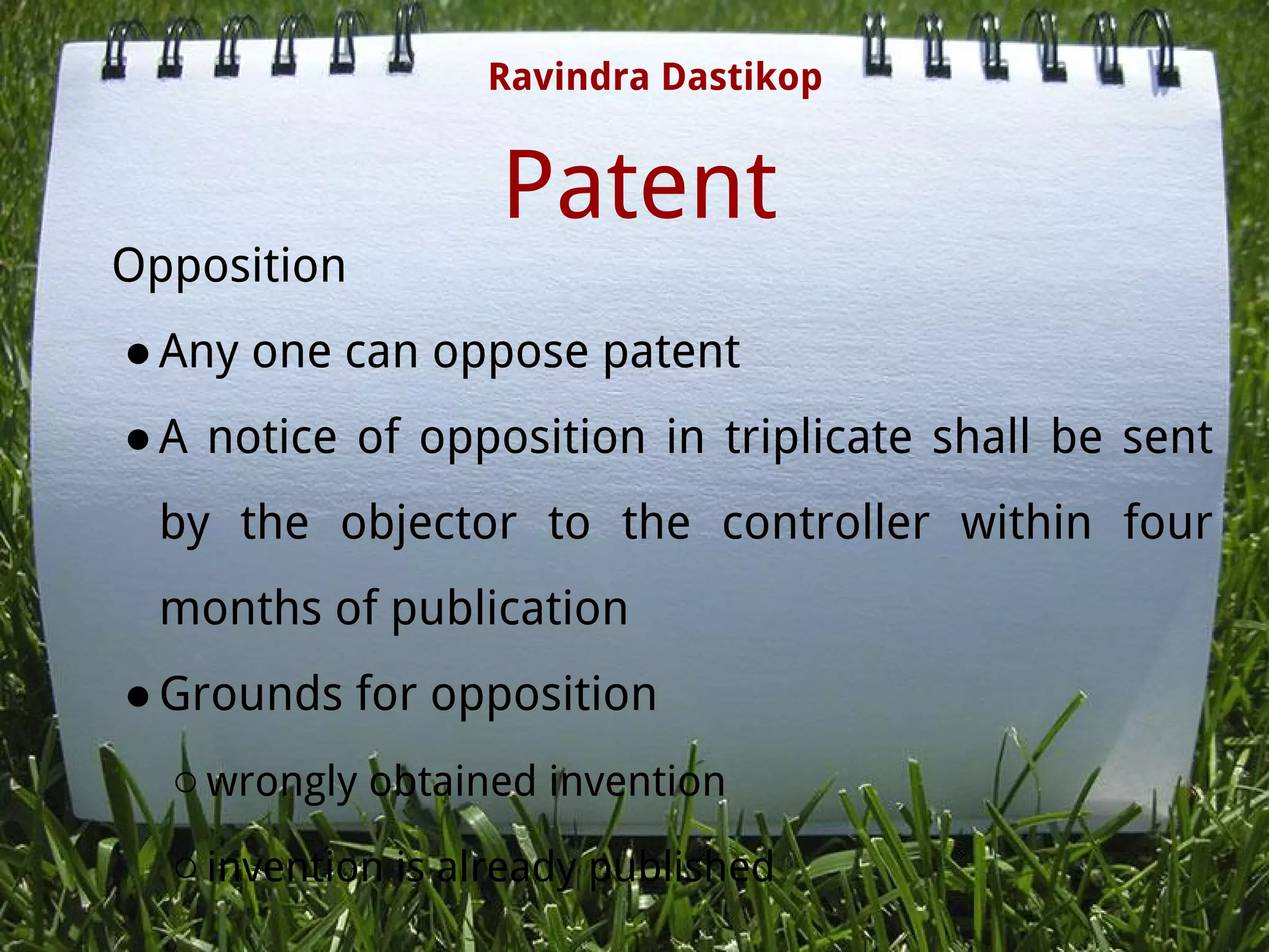Patent
Opposition
●Any one can oppose patent
●A notice of opposition in triplicate shall be sent
by the objector to the controller within four
months of publication
●Grounds for opposition
○wrongly obtained invention
○invention is already published
Ravindra Dastikop
 