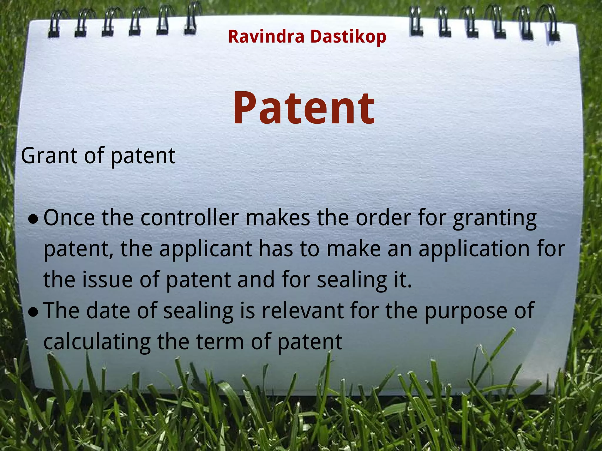 Patent
Grant of patent
●Once the controller makes the order for granting
patent, the applicant has to make an application for
the issue of patent and for sealing it.
●The date of sealing is relevant for the purpose of
calculating the term of patent
Ravindra Dastikop
 
