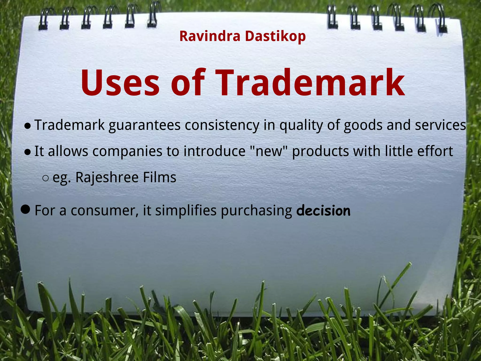 Uses of Trademark
● Trademark guarantees consistency in quality of goods and services
● It allows companies to introduce "new" products with little effort
○ eg. Rajeshree Films
●For a consumer, it simplifies purchasing decision
 
 
Ravindra Dastikop
 