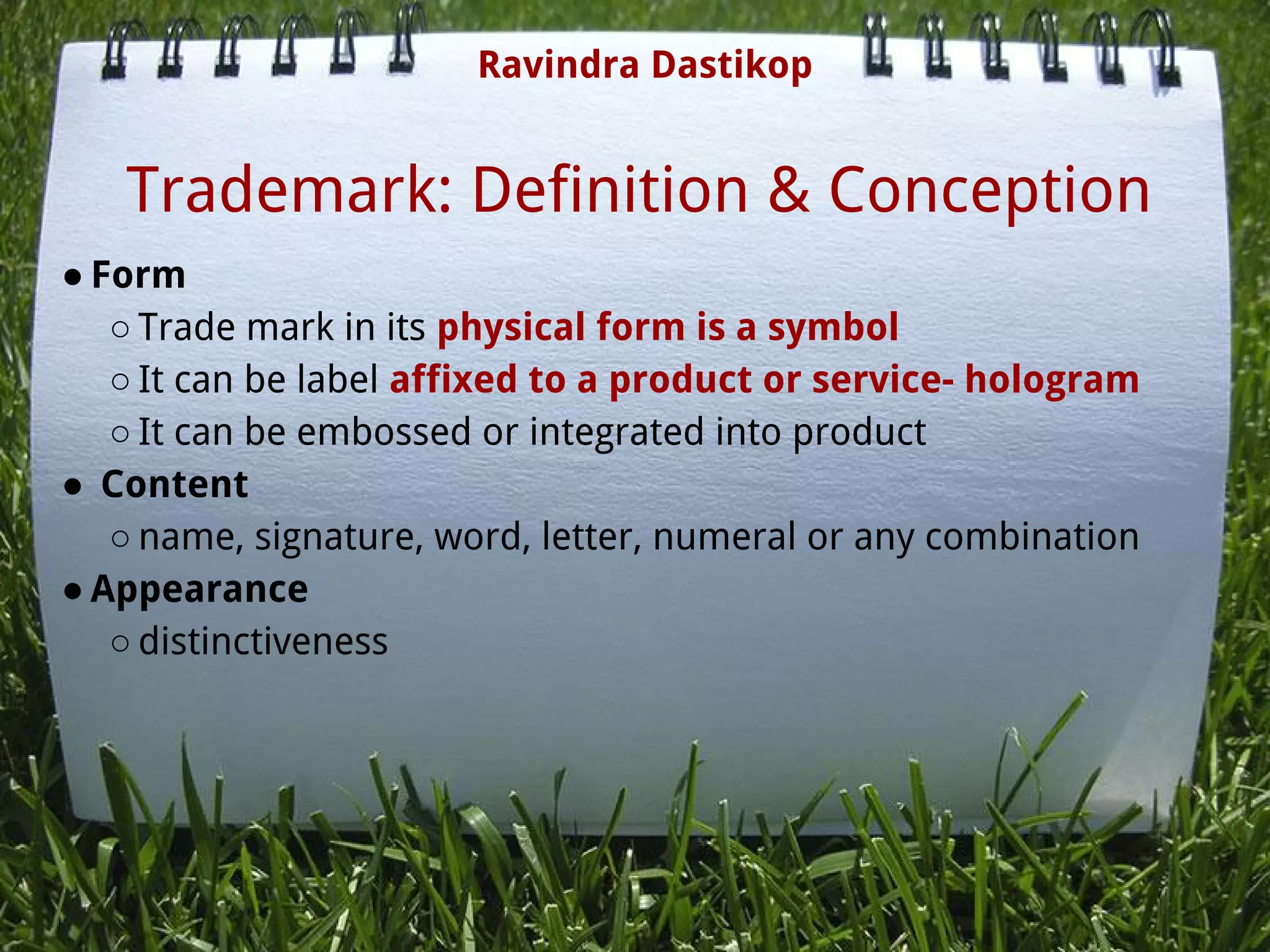 Trademark: Definition & Conception
● Form
○ Trade mark in its physical form is a symbol
○ It can be label affixed to a product or service- hologram
○ It can be embossed or integrated into product
●  Content
○ name, signature, word, letter, numeral or any combination
● Appearance
○ distinctiveness
Ravindra Dastikop
 