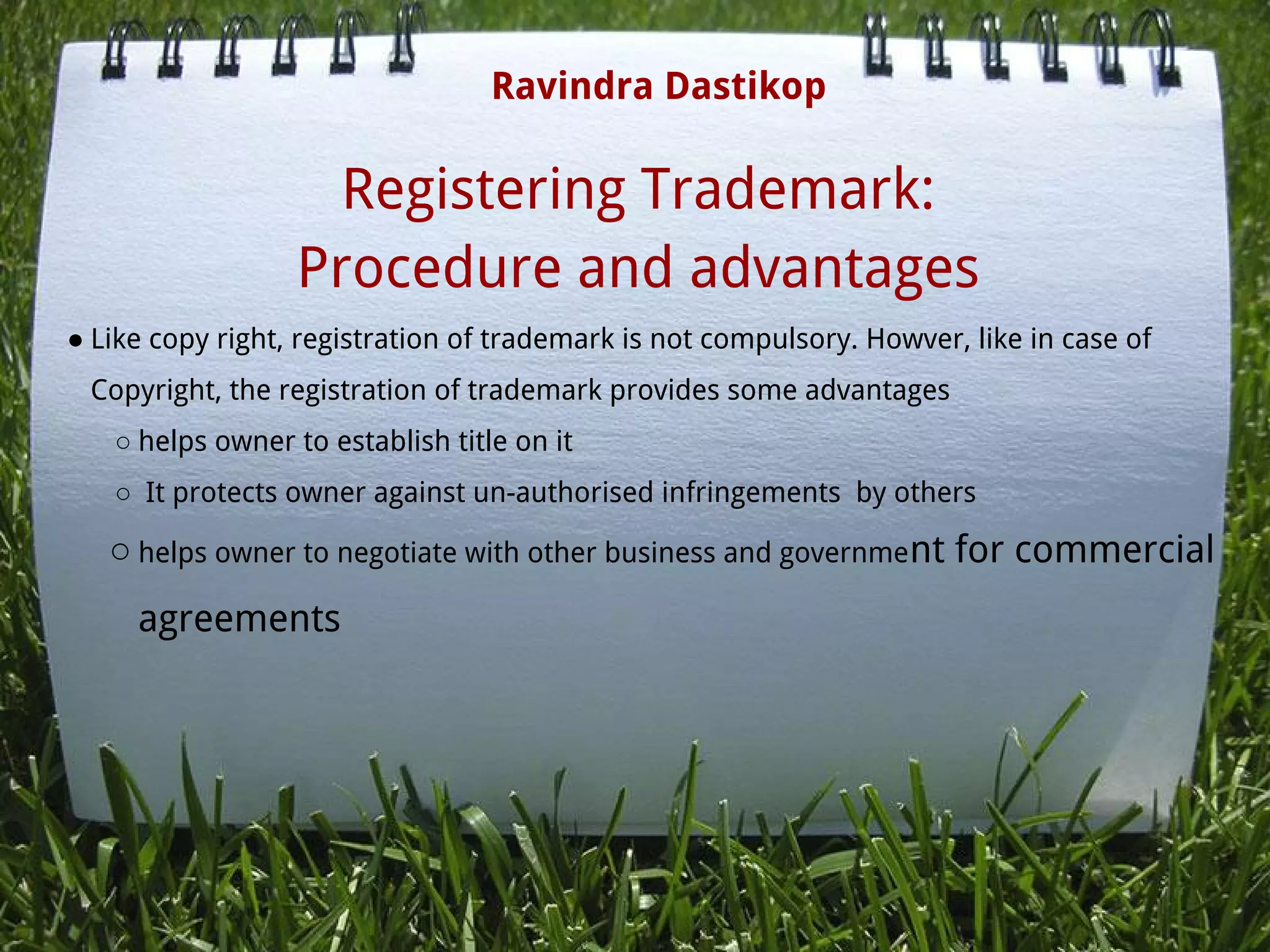 Registering Trademark:
Procedure and advantages
● Like copy right, registration of trademark is not compulsory. Howver, like in case of
Copyright, the registration of trademark provides some advantages
○ helps owner to establish title on it
○  It protects owner against un-authorised infringements  by others
○ helps owner to negotiate with other business and government for commercial
agreements
Ravindra Dastikop
 