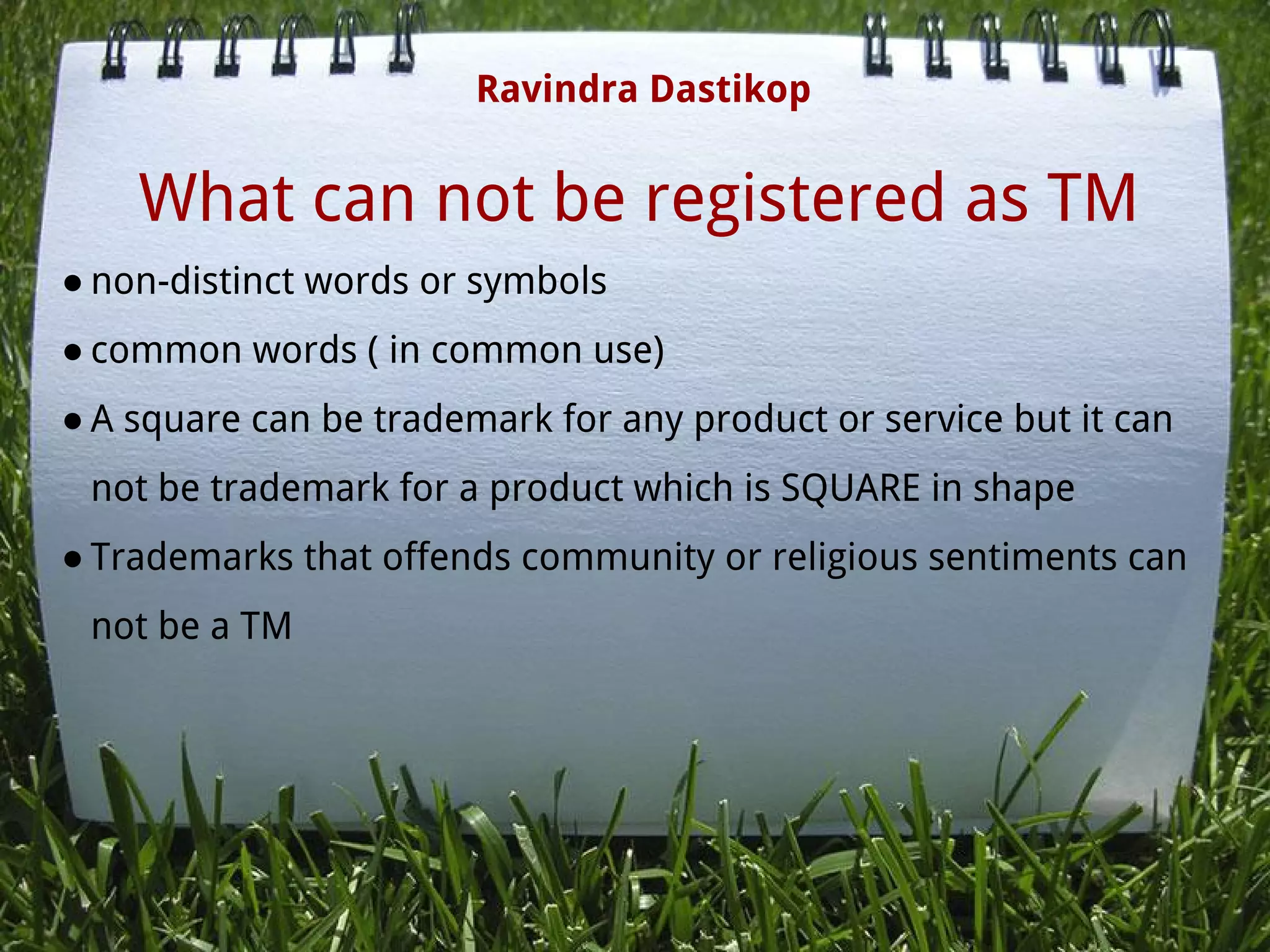 What can not be registered as TM
● non-distinct words or symbols
● common words ( in common use)
● A square can be trademark for any product or service but it can
not be trademark for a product which is SQUARE in shape
● Trademarks that offends community or religious sentiments can
not be a TM
 
 
Ravindra Dastikop
 