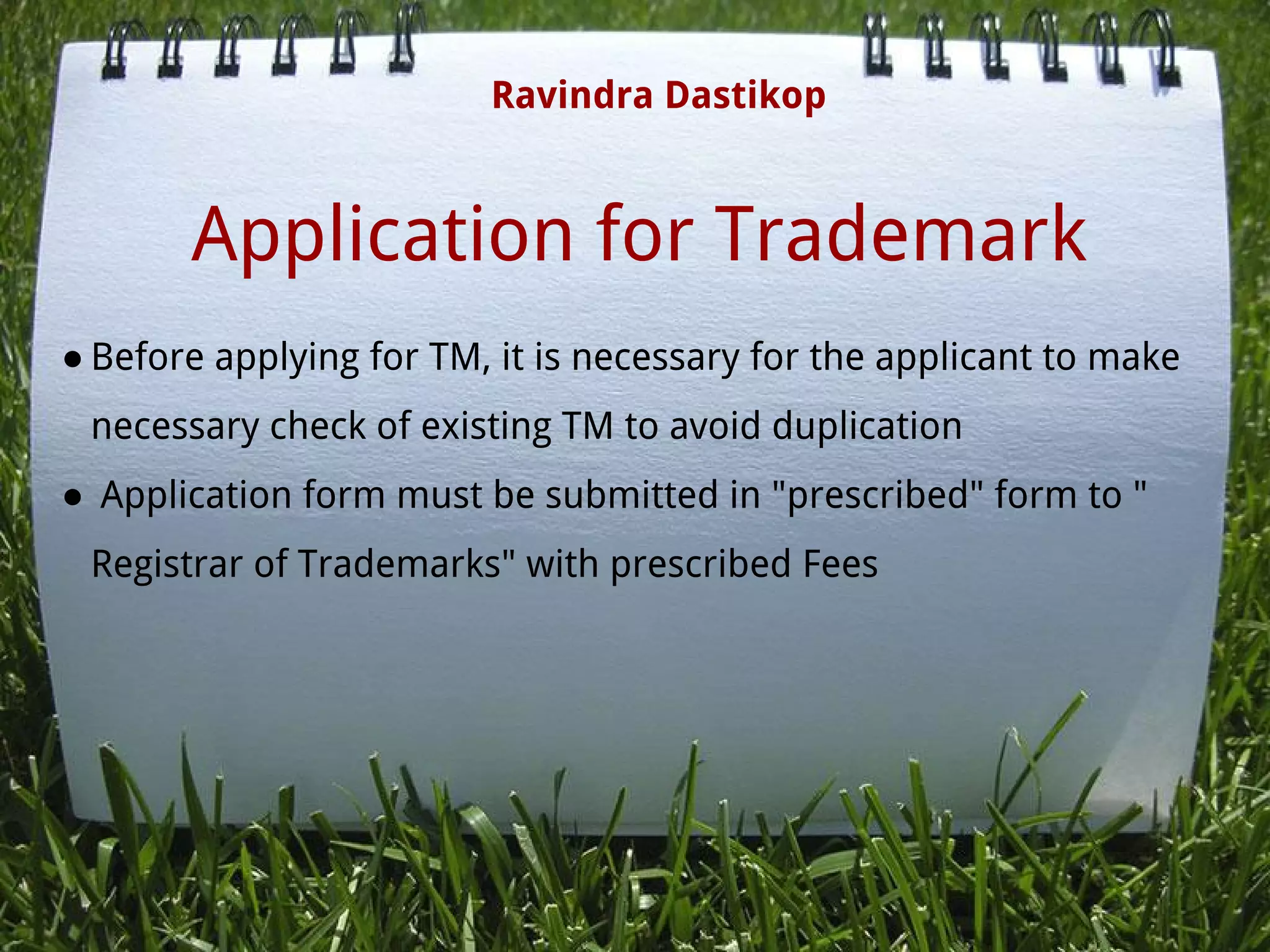 Application for Trademark
● Before applying for TM, it is necessary for the applicant to make
necessary check of existing TM to avoid duplication
●  Application form must be submitted in "prescribed" form to "
Registrar of Trademarks" with prescribed Fees
 
Ravindra Dastikop
 