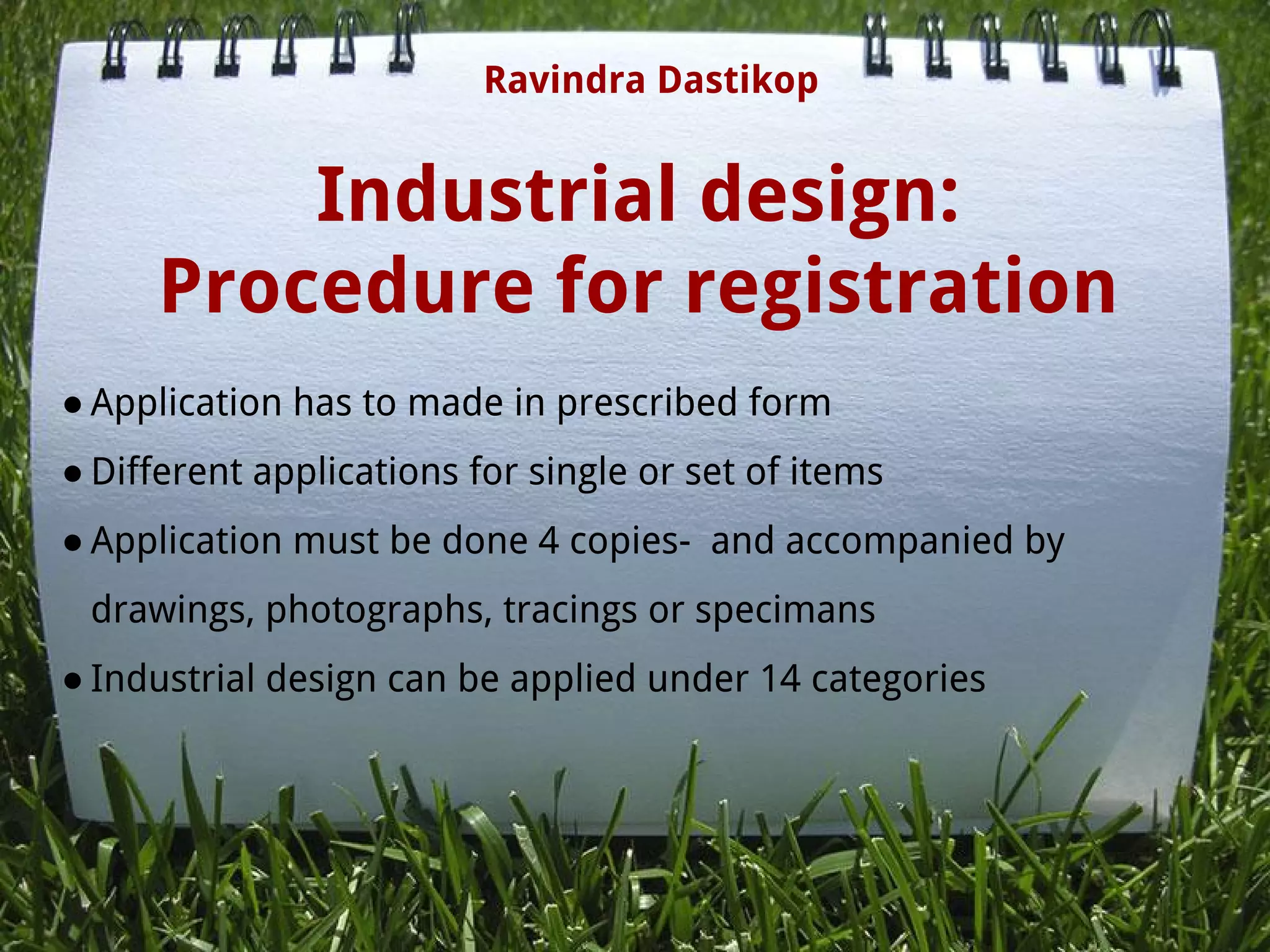 Industrial design:
Procedure for registration
● Application has to made in prescribed form
● Different applications for single or set of items
● Application must be done 4 copies-  and accompanied by
drawings, photographs, tracings or specimans
● Industrial design can be applied under 14 categories
Ravindra Dastikop
 