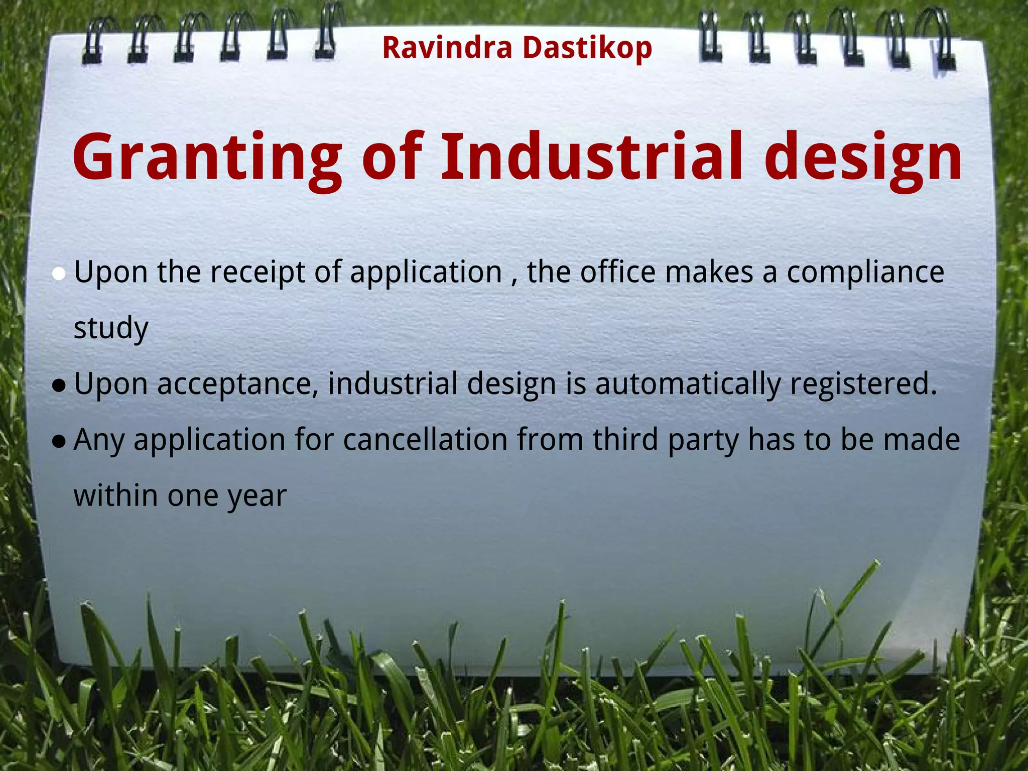 Granting of Industrial design
● Upon the receipt of application , the office makes a compliance
study
● Upon acceptance, industrial design is automatically registered.
● Any application for cancellation from third party has to be made
within one year
Ravindra Dastikop
 