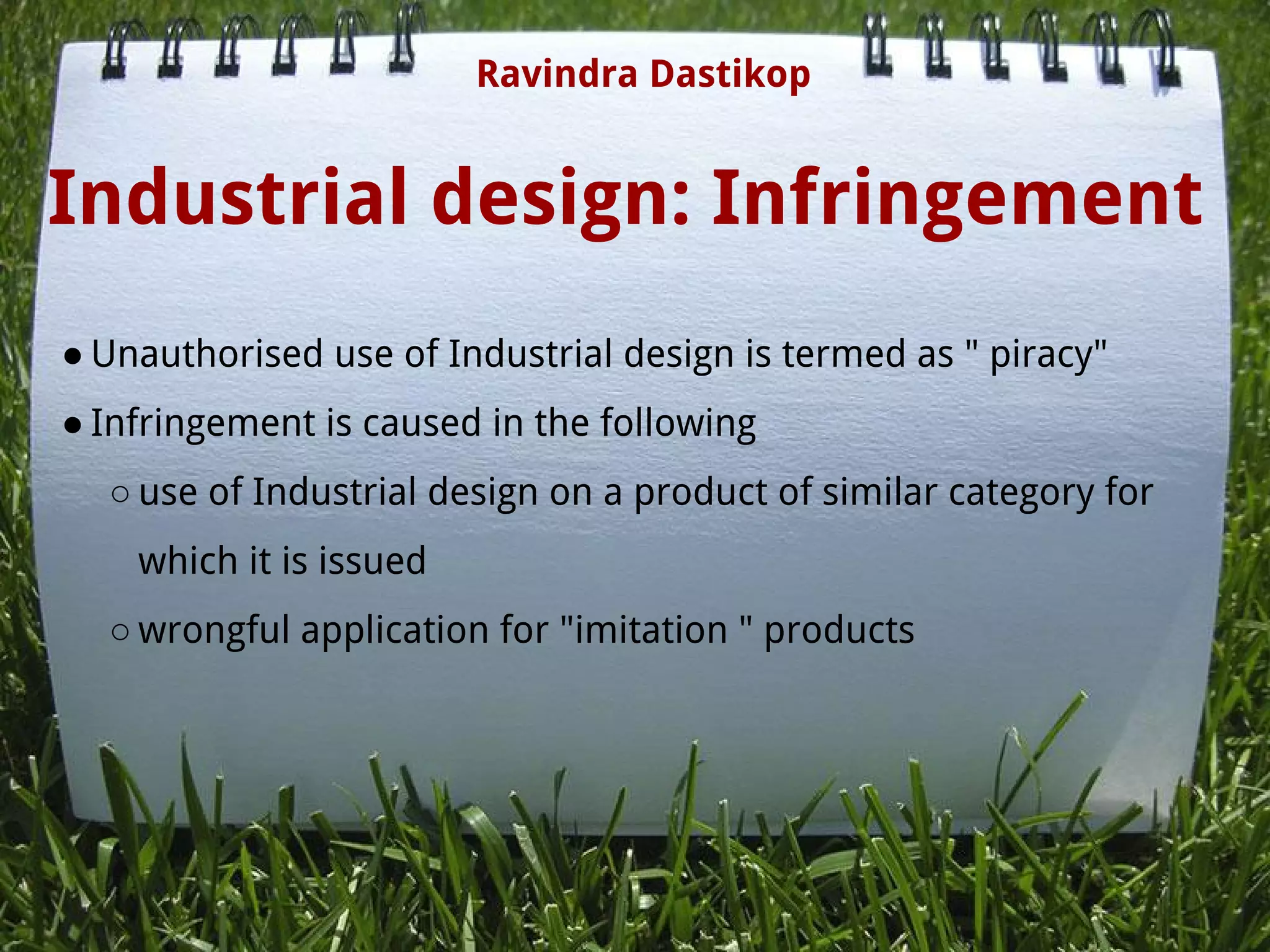 Industrial design: Infringement
● Unauthorised use of Industrial design is termed as " piracy"
● Infringement is caused in the following
○ use of Industrial design on a product of similar category for
which it is issued
○ wrongful application for "imitation " products
Ravindra Dastikop
 