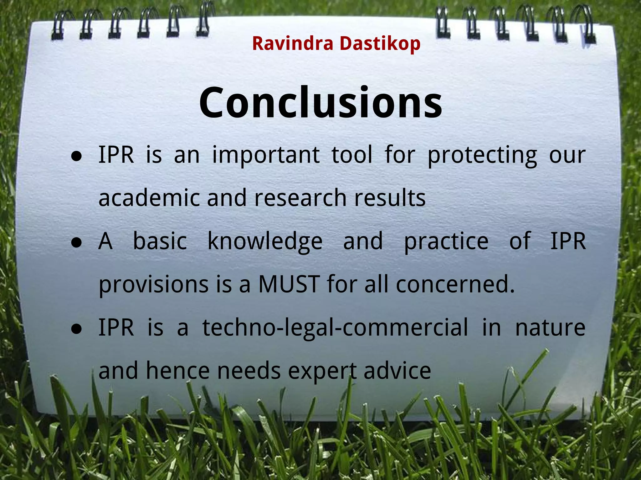 Conclusions
● IPR is an important tool for protecting our
academic and research results
● A basic knowledge and practice of IPR
provisions is a MUST for all concerned.
● IPR is a techno-legal-commercial in nature
and hence needs expert advice
Ravindra Dastikop
 