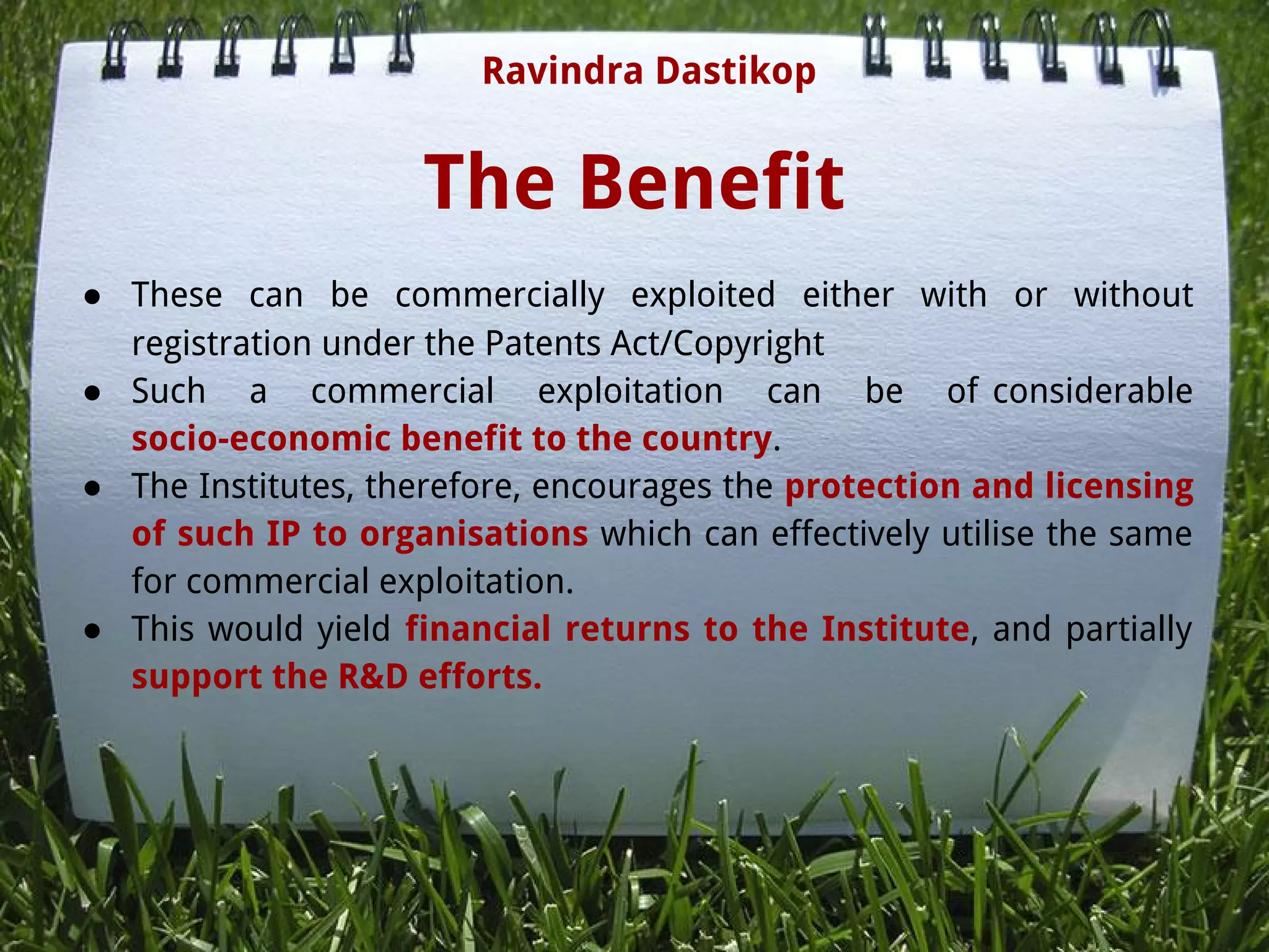 The Benefit
● These can be commercially exploited either with or without
registration under the Patents Act/Copyright
● Such a commercial exploitation can be of considerable
socio-economic benefit to the country.
● The Institutes, therefore, encourages the protection and licensing
of such IP to organisations which can effectively utilise the same
for commercial exploitation.
● This would yield financial returns to the Institute, and partially
support the R&D efforts.
Ravindra Dastikop
 