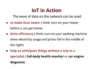 IoT in Action
The wave of data on the network can be used
● to make lives easier ( think: turn on your heater
before u can get home)
● drive efficiency ( think: turn on your washing machine
when electricity usage and prices fall in the middle of
the night)
● help us anticipate things without a trip to a
specialist ( full-body health monitor or car engine
diagnosis)
 