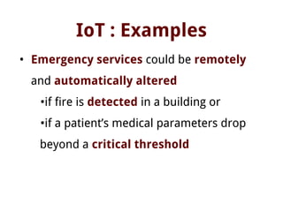 IoT : Examples
• Emergency services could be remotely
and automatically altered
•if fire is detected in a building or
•if a patient’s medical parameters drop
beyond a critical threshold
 