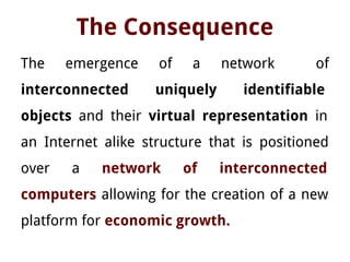 The Consequence
The emergence of a network of
interconnected uniquely identifiable
objects and their virtual representation in
an Internet alike structure that is positioned
over a network of interconnected
computers allowing for the creation of a new
platform for economic growth.
 