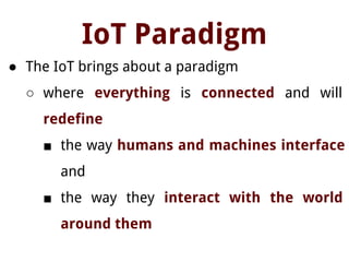IoT Paradigm
● The IoT brings about a paradigm
○ where everything is connected and will
redefine
■ the way humans and machines interface
and
■ the way they interact with the world
around them
 