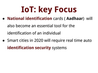 IoT: key Focus
● National identification cards ( Aadhaar) will
also become an essential tool for the
identification of an individual
● Smart cities in 2020 will require real time auto
identification security systems
 