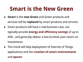 Smart is the New Green
● Smart is the new Green and Green products and
services will be replaced by smart products and services
● Smart products will have a real business case, can
typically provide energy and efficiency savings of up to
30% , and generally deliver a two-to-three year return on
investments
● This trend will help deployment of Internet of Things
applications and the creation of smart environments
and spaces
 