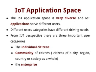 IoT Application Space
● The IoT application space is very diverse and IoT
applications serve different users.
● Different users categories have different driving needs
● From IoT perspective there are three important user
categories
● The individual citizens
● Community of citizens ( citizens of a city, region,
country or society as a whole)
● the enterprise
 