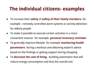 The individual citizens- examples
● To increase their safety of safety of their family members- for
example - remotely controlled alarm systems or activity detection
for elderly people
● To make it possible to execute certain activities in a more
convenient manner- for example personal inventory reminder
● To generally improve lifestyle- for example monitoring health
parameters during a workout and obtaining expert’s advice
based on the findings or getting support during shopping
● To decrease the cost of living - building automation that will
reduce energy consumption and thus the overall cost
 