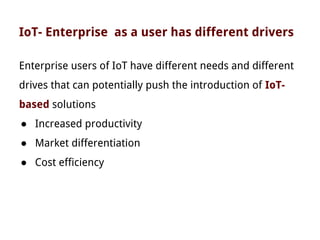 IoT- Enterprise as a user has different drivers
Enterprise users of IoT have different needs and different
drives that can potentially push the introduction of IoT-
based solutions
● Increased productivity
● Market differentiation
● Cost efficiency
 