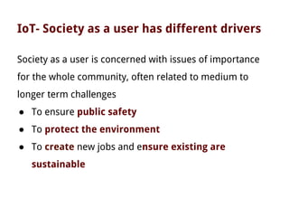 IoT- Society as a user has different drivers
Society as a user is concerned with issues of importance
for the whole community, often related to medium to
longer term challenges
● To ensure public safety
● To protect the environment
● To create new jobs and ensure existing are
sustainable
 