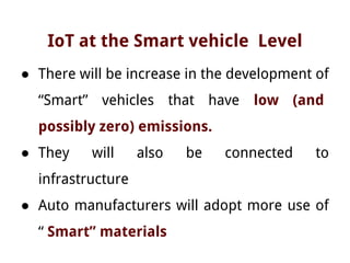 IoT at the Smart vehicle Level
● There will be increase in the development of
“Smart” vehicles that have low (and
possibly zero) emissions.
● They will also be connected to
infrastructure
● Auto manufacturers will adopt more use of
“ Smart” materials
 