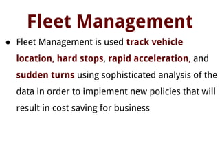 Fleet Management
● Fleet Management is used track vehicle
location, hard stops, rapid acceleration, and
sudden turns using sophisticated analysis of the
data in order to implement new policies that will
result in cost saving for business
 