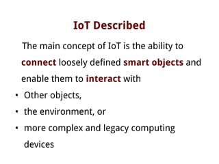 IoT Described
The main concept of IoT is the ability to
connect loosely defined smart objects and
enable them to interact with
• Other objects,
• the environment, or
• more complex and legacy computing
devices
 