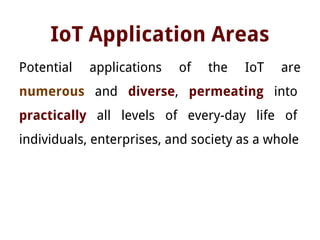 IoT Application Areas
Potential applications of the IoT are
numerous and diverse, permeating into
practically all levels of every-day life of
individuals, enterprises, and society as a whole
 
