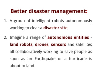 Better disaster management:
1. A group of intelligent robots autonomously
working to clear a disaster site.
2. Imagine a range of autonomous entities -
land robots, drones, sensors and satellites
all collaboratively working to save people as
soon as an Earthquake or a hurricane is
about to land.
 
