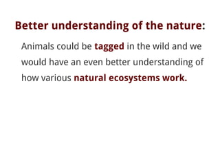 Better understanding of the nature:
Animals could be tagged in the wild and we
would have an even better understanding of
how various natural ecosystems work.
 