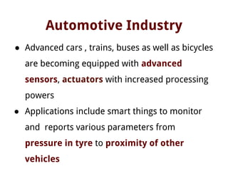 Automotive Industry
● Advanced cars , trains, buses as well as bicycles
are becoming equipped with advanced
sensors, actuators with increased processing
powers
● Applications include smart things to monitor
and reports various parameters from
pressure in tyre to proximity of other
vehicles
 