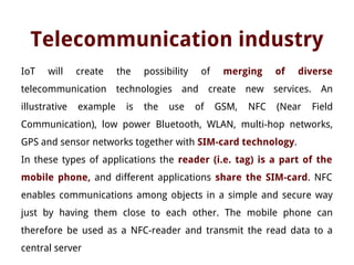 Telecommunication industry
IoT will create the possibility of merging of diverse
telecommunication technologies and create new services. An
illustrative example is the use of GSM, NFC (Near Field
Communication), low power Bluetooth, WLAN, multi-hop networks,
GPS and sensor networks together with SIM-card technology.
In these types of applications the reader (i.e. tag) is a part of the
mobile phone, and different applications share the SIM-card. NFC
enables communications among objects in a simple and secure way
just by having them close to each other. The mobile phone can
therefore be used as a NFC-reader and transmit the read data to a
central server
 