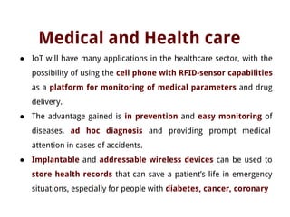 Medical and Health care
● IoT will have many applications in the healthcare sector, with the
possibility of using the cell phone with RFID-sensor capabilities
as a platform for monitoring of medical parameters and drug
delivery.
● The advantage gained is in prevention and easy monitoring of
diseases, ad hoc diagnosis and providing prompt medical
attention in cases of accidents.
● Implantable and addressable wireless devices can be used to
store health records that can save a patient’s life in emergency
situations, especially for people with diabetes, cancer, coronary
 