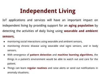Independent Living
IoT applications and services will have an important impact on
independent living by providing support for an aging population by
detecting the activities of daily living using wearable and ambient
sensors,
● monitoring social interactions using wearable and ambient sensors,
● monitoring chronic disease using wearable vital signs sensors, and in body
sensors.
● With emergence of pattern detection and machine learning algorithms, the
things in a patient’s environment would be able to watch out and care for the
patient.
● Things can learn regular routines and raise alerts or send out notifications in
anomaly situations.
 