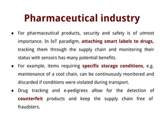 Pharmaceutical industry
● For pharmaceutical products, security and safety is of utmost
importance. In IoT paradigm, attaching smart labels to drugs,
tracking them through the supply chain and monitoring their
status with sensors has many potential benefits.
● For example, items requiring specific storage conditions, e.g.
maintenance of a cool chain, can be continuously monitored and
discarded if conditions were violated during transport.
● Drug tracking and e-pedigrees allow for the detection of
counterfeit products and keep the supply chain free of
fraudsters.
 