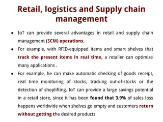 Retail, logistics and Supply chain
management
● IoT can provide several advantages in retail and supply chain
management (SCM) operations.
● For example, with RFID-equipped items and smart shelves that
track the present items in real time, a retailer can optimize
many applications .
● For example, he can make automatic checking of goods receipt,
real time monitoring of stocks, tracking out-of-stocks or the
detection of shoplifting. IoT can provide a large savings potential
in a retail store, since it has been found that 3.9% of sales loss
happens worldwide when shelves go empty and customers return
without getting the desired products
 
