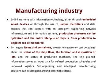 Manufacturing industry
● By linking items with information technology, either through embedded
smart devices or through the use of unique identifiers and data
carriers that can interact with an intelligent supporting network
infrastructure and information systems, production processes can be
optimized and the entire lifecycle of objects, from production to
disposal can be monitored.
● By tagging items and containers, greater transparency can be gained
about the status of the shop floor, the location and disposition of
lots, and the status of production machines. The fine grained
information serves as input data for refined production schedules and
improved logistics. Self-organizing and intelligent manufacturing
solutions can be designed around identifiable items.
 