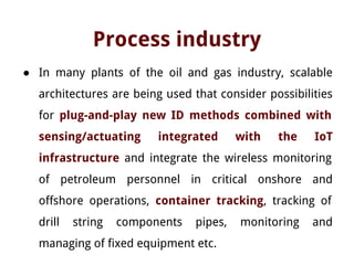 Process industry
● In many plants of the oil and gas industry, scalable
architectures are being used that consider possibilities
for plug-and-play new ID methods combined with
sensing/actuating integrated with the IoT
infrastructure and integrate the wireless monitoring
of petroleum personnel in critical onshore and
offshore operations, container tracking, tracking of
drill string components pipes, monitoring and
managing of fixed equipment etc.
 