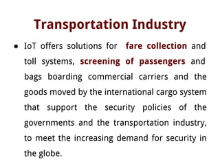 Transportation Industry
● IoT offers solutions for fare collection and
toll systems, screening of passengers and
bags boarding commercial carriers and the
goods moved by the international cargo system
that support the security policies of the
governments and the transportation industry,
to meet the increasing demand for security in
the globe.
 